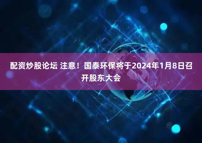 配资炒股论坛 注意！国泰环保将于2024年1月8日召开股东大会