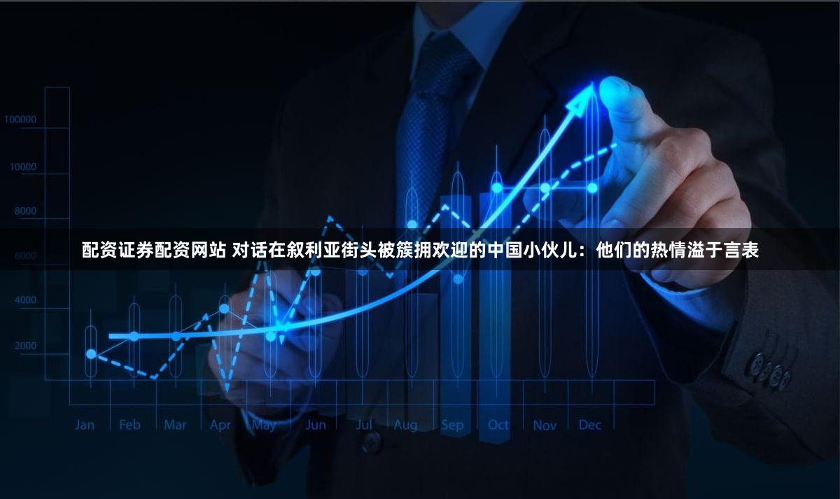 配资证券配资网站 对话在叙利亚街头被簇拥欢迎的中国小伙儿：他们的热情溢于言表
