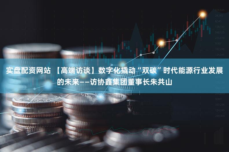 实盘配资网站 【高端访谈】数字化撬动“双碳”时代能源行业发展的未来——访协鑫集团董事长朱共山