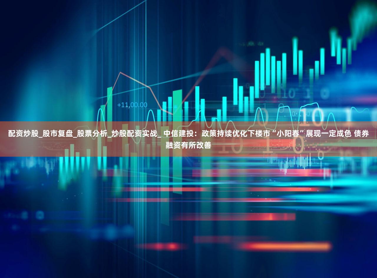 配资炒股_股市复盘_股票分析_炒股配资实战_ 中信建投：政策持续优化下楼市“小阳春”展现一定成色 债券融资有所改善