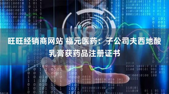旺旺经销商网站 福元医药：子公司夫西地酸乳膏获药品注册证书