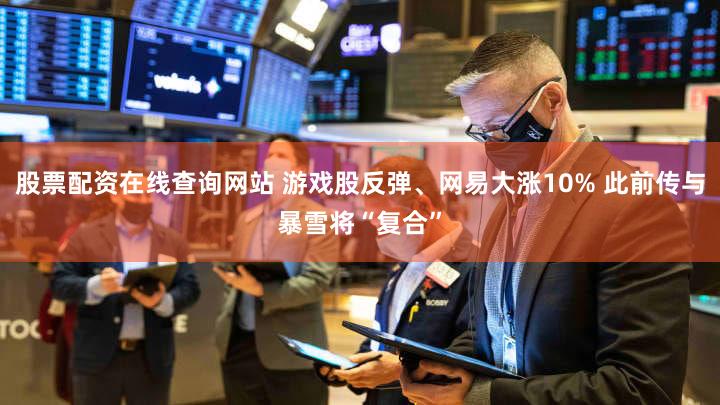 股票配资在线查询网站 游戏股反弹、网易大涨10% 此前传与暴雪将“复合”