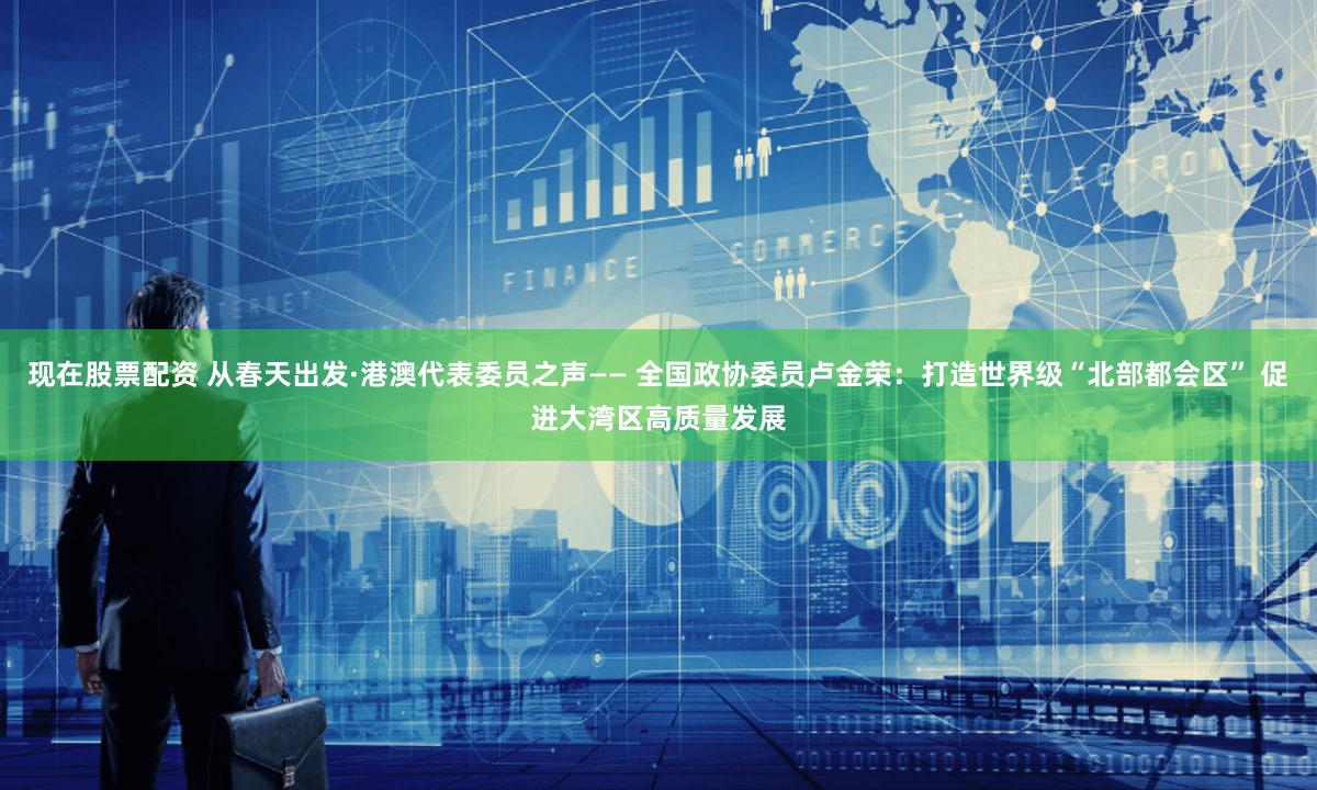 现在股票配资 从春天出发·港澳代表委员之声—— 全国政协委员卢金荣：打造世界级“北部都会区” 促进大湾区高质量发展