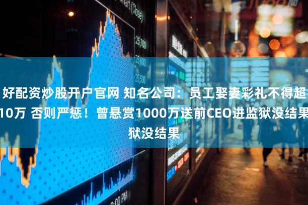 好配资炒股开户官网 知名公司：员工娶妻彩礼不得超10万 否则严惩！曾悬赏1000万送前CEO进监狱没结果