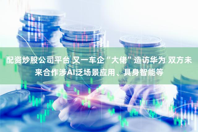 配资炒股公司平台 又一车企“大佬”造访华为 双方未来合作涉AI泛场景应用、具身智能等