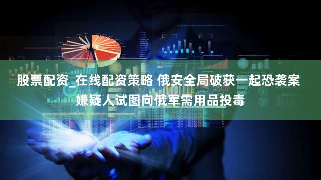 股票配资_在线配资策略 俄安全局破获一起恐袭案 嫌疑人试图向俄军需用品投毒