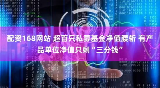 配资168网站 超百只私募基金净值腰斩 有产品单位净值只剩“三分钱”