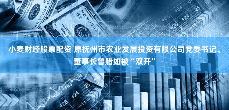 小麦财经股票配资 原抚州市农业发展投资有限公司党委书记、董事长曾腊如被“双开”