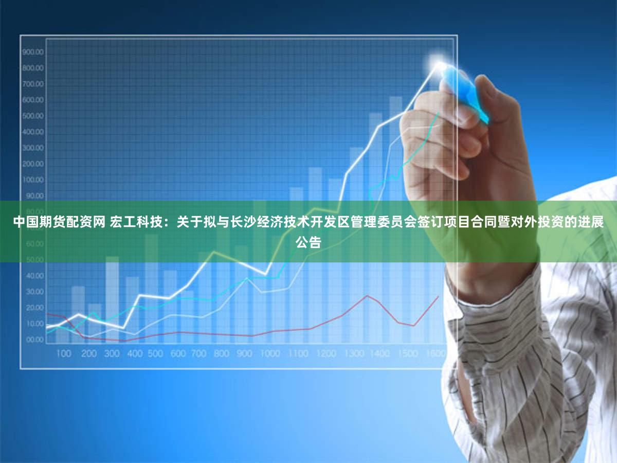 中国期货配资网 宏工科技：关于拟与长沙经济技术开发区管理委员会签订项目合同暨对外投资的进展公告