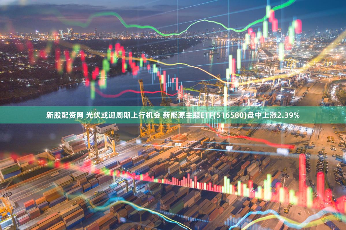 新股配资网 光伏或迎周期上行机会 新能源主题ETF(516580)盘中上涨2.39%