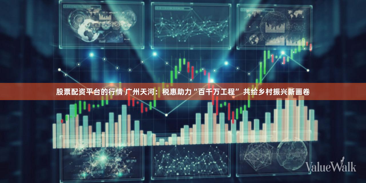 股票配资平台的行情 广州天河：税惠助力“百千万工程” 共绘乡村振兴新画卷