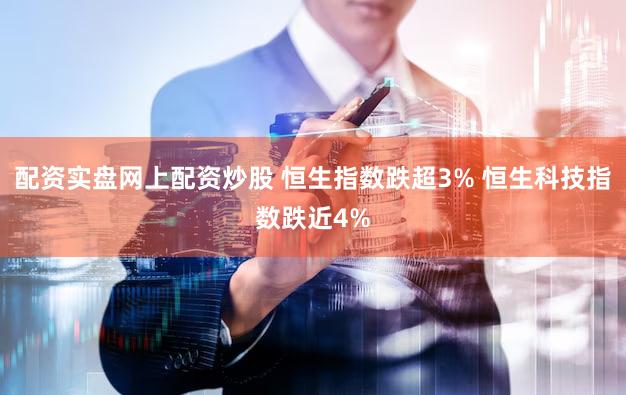 配资实盘网上配资炒股 恒生指数跌超3% 恒生科技指数跌近4%
