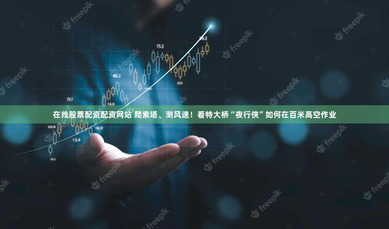 在线股票配资配资网站 爬索塔、测风速！看特大桥“夜行侠”如何在百米高空作业