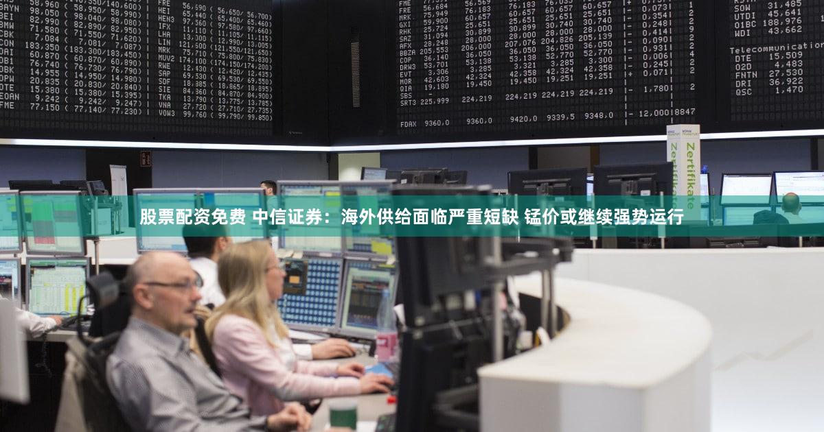 股票配资免费 中信证券：海外供给面临严重短缺 锰价或继续强势运行