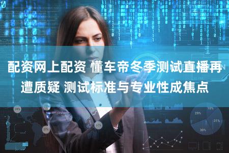 配资网上配资 懂车帝冬季测试直播再遭质疑 测试标准与专业性成焦点