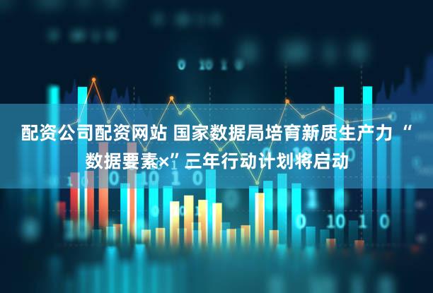 配资公司配资网站 国家数据局培育新质生产力 “数据要素×”三年行动计划将启动