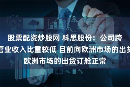 股票配资炒股网 科思股份：公司跨境运费占营业收入比重较低 目前向欧洲市场的出货订舱正常