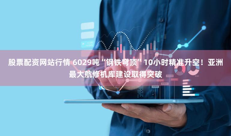 股票配资网站行情 6029吨“钢铁穹顶”10小时精准升空！亚洲最大航修机库建设取得突破