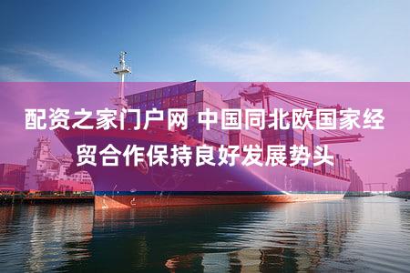 配资之家门户网 中国同北欧国家经贸合作保持良好发展势头