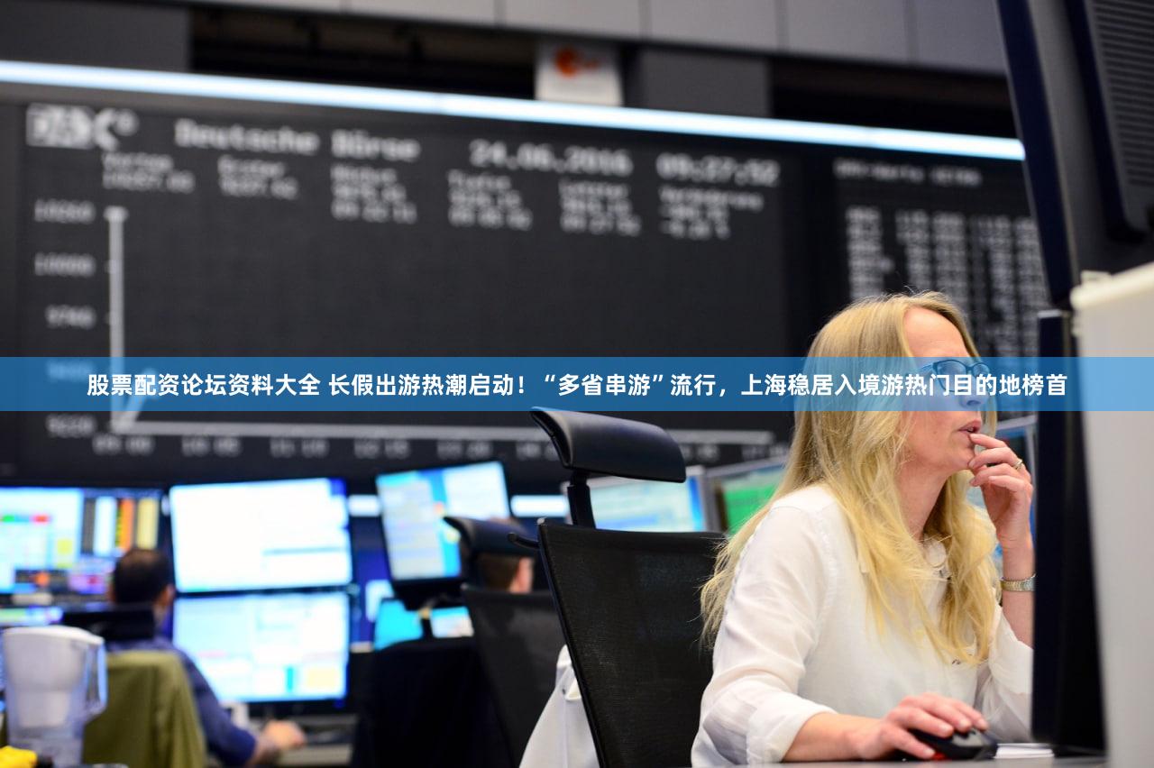 股票配资论坛资料大全 长假出游热潮启动！“多省串游”流行，上海稳居入境游热门目的地榜首