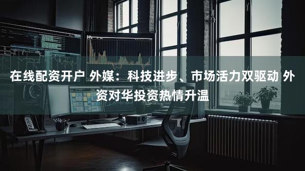 在线配资开户 外媒：科技进步、市场活力双驱动 外资对华投资热情升温