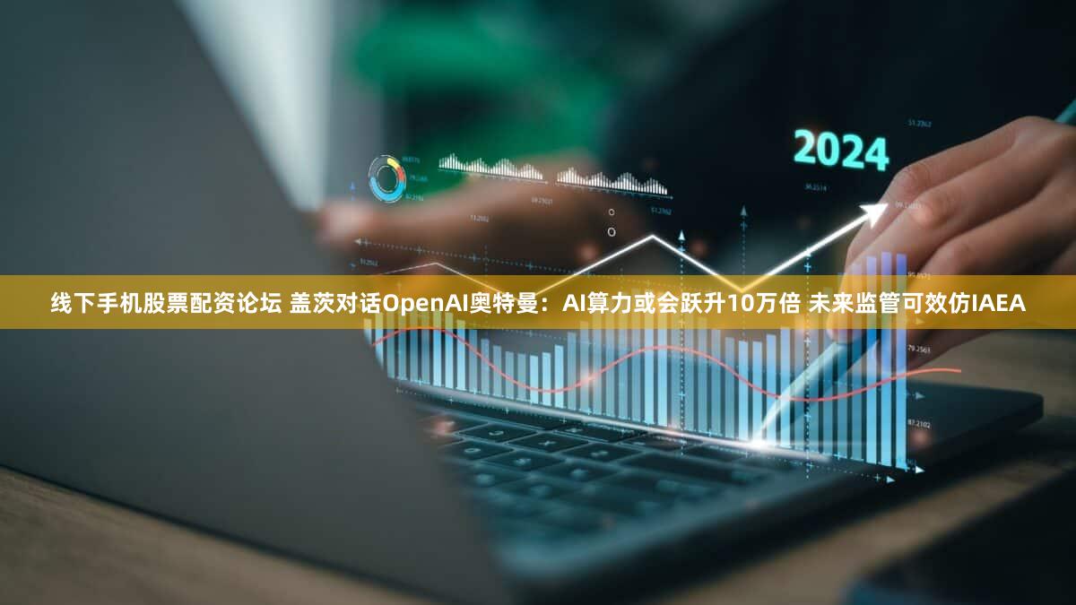 线下手机股票配资论坛 盖茨对话OpenAI奥特曼：AI算力或会跃升10万倍 未来监管可效仿IAEA