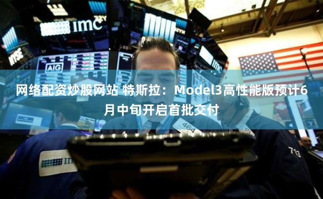 网络配资炒股网站 特斯拉：Model3高性能版预计6月中旬开启首批交付