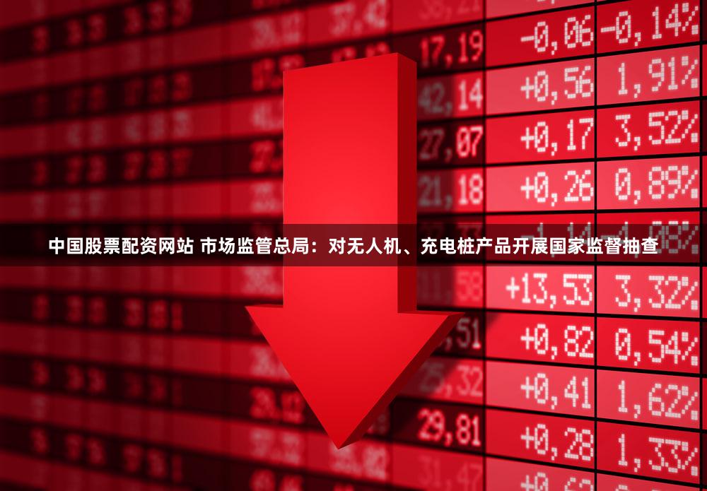 中国股票配资网站 市场监管总局：对无人机、充电桩产品开展国家监督抽查