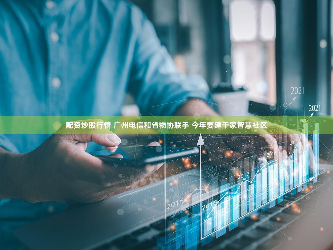 配资炒股行情 广州电信和省物协联手 今年要建千家智慧社区