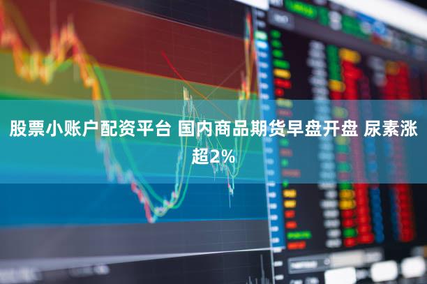 股票小账户配资平台 国内商品期货早盘开盘 尿素涨超2%