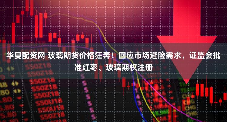 华夏配资网 玻璃期货价格狂奔！回应市场避险需求，证监会批准红枣、玻璃期权注册