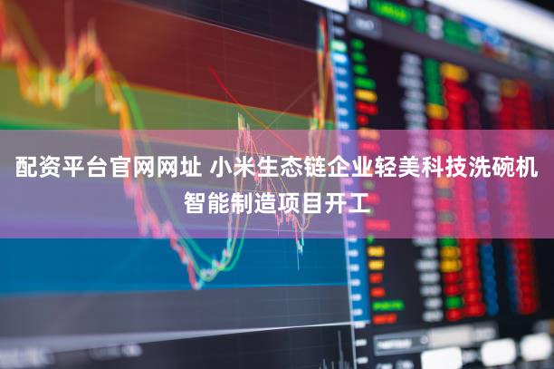 配资平台官网网址 小米生态链企业轻美科技洗碗机智能制造项目开工