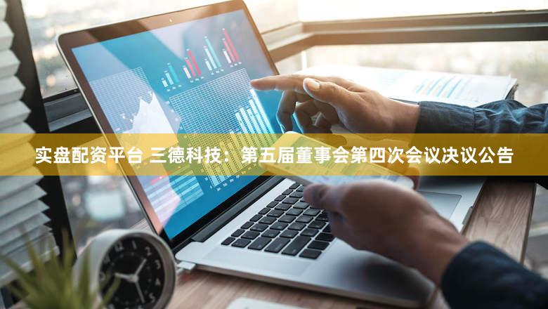 实盘配资平台 三德科技：第五届董事会第四次会议决议公告