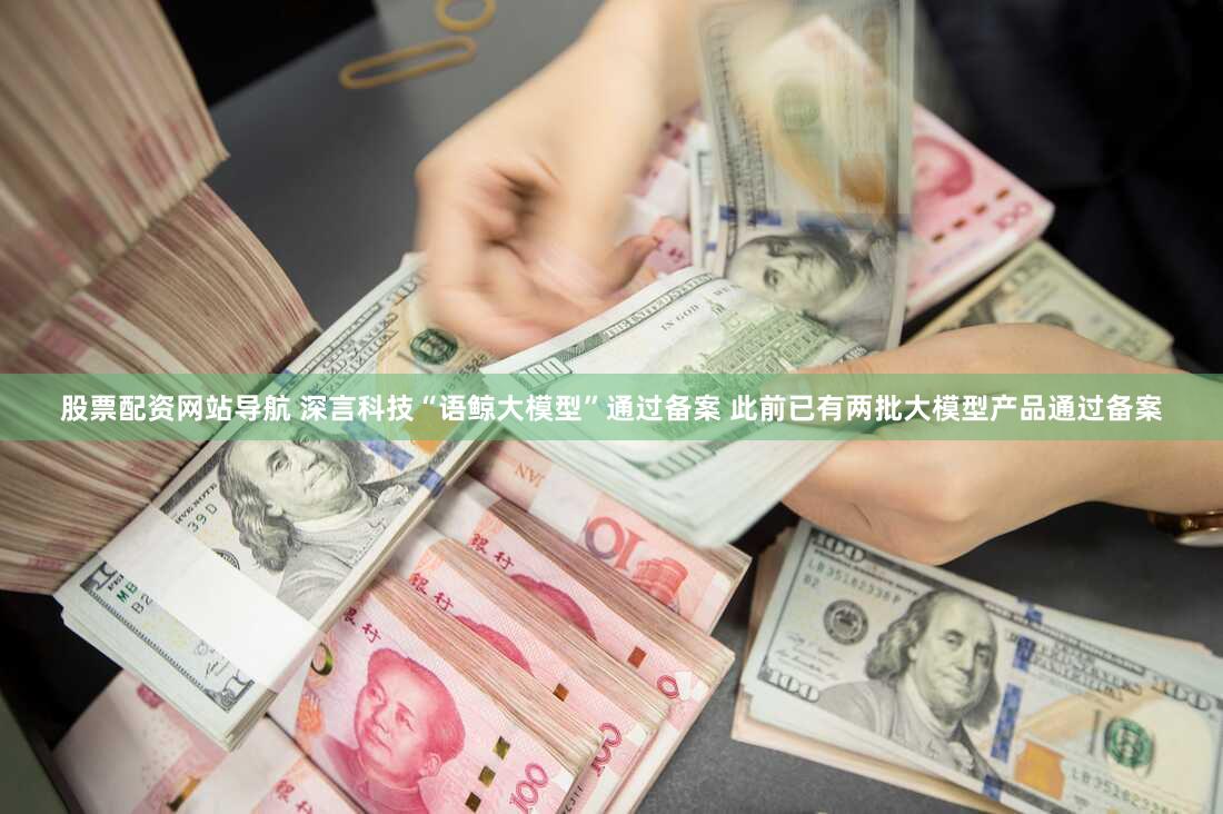股票配资网站导航 深言科技“语鲸大模型”通过备案 此前已有两批大模型产品通过备案