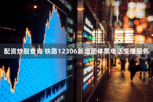 配资炒股查询 铁路12306新增团体票电话受理服务