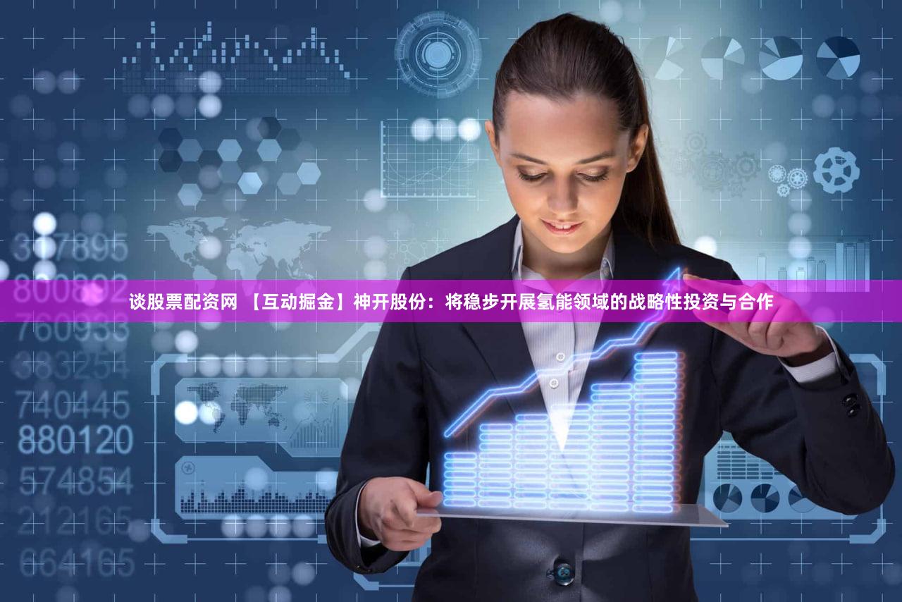 谈股票配资网 【互动掘金】神开股份：将稳步开展氢能领域的战略性投资与合作