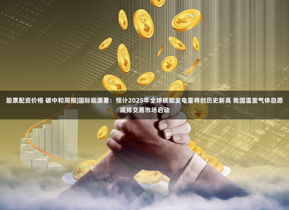 股票配资价格 碳中和周报|国际能源署：预计2025年全球核能发电量将创历史新高 我国温室气体自愿减排交易市场启动