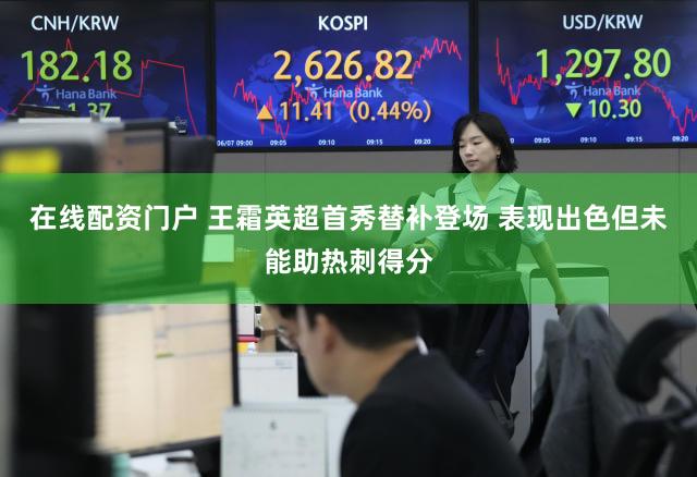 在线配资门户 王霜英超首秀替补登场 表现出色但未能助热刺得分