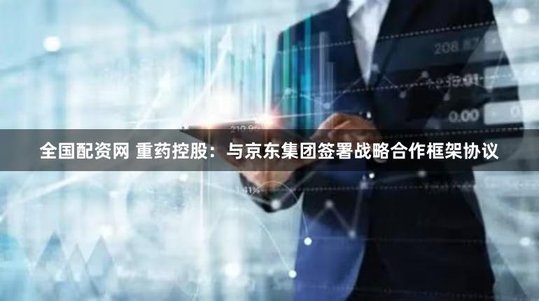 全国配资网 重药控股：与京东集团签署战略合作框架协议