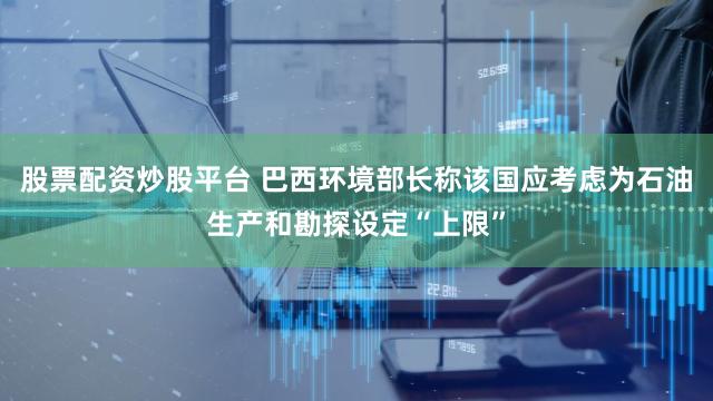 股票配资炒股平台 巴西环境部长称该国应考虑为石油生产和勘探设定“上限”