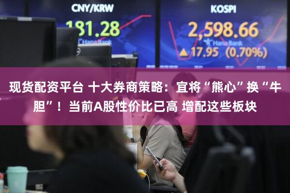 现货配资平台 十大券商策略：宜将“熊心”换“牛胆”！当前A股性价比已高 增配这些板块