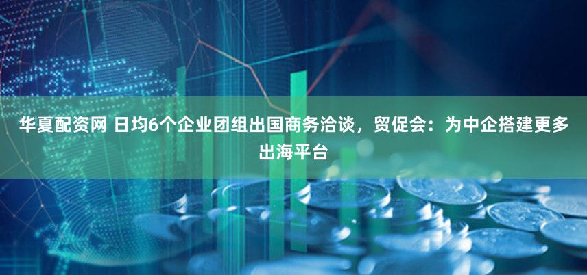 华夏配资网 日均6个企业团组出国商务洽谈，贸促会：为中企搭建更多出海平台