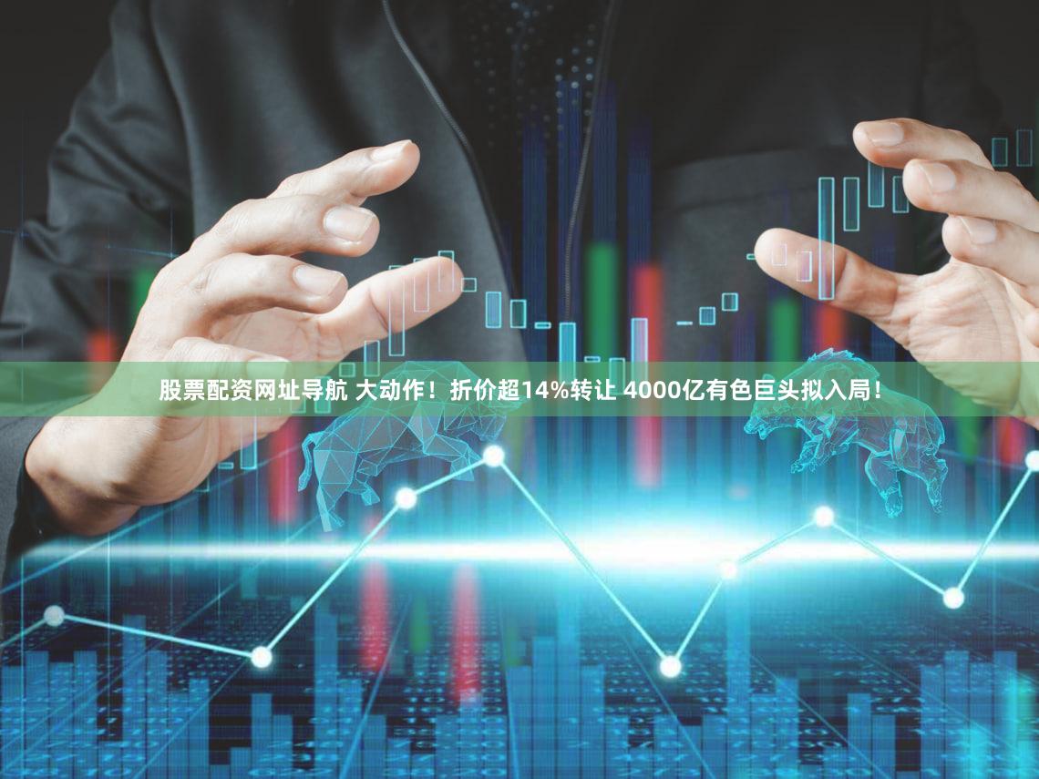 股票配资网址导航 大动作！折价超14%转让 4000亿有色巨头拟入局！
