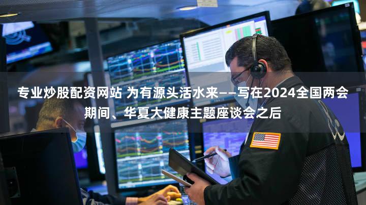 专业炒股配资网站 为有源头活水来——写在2024全国两会期间、华夏大健康主题座谈会之后