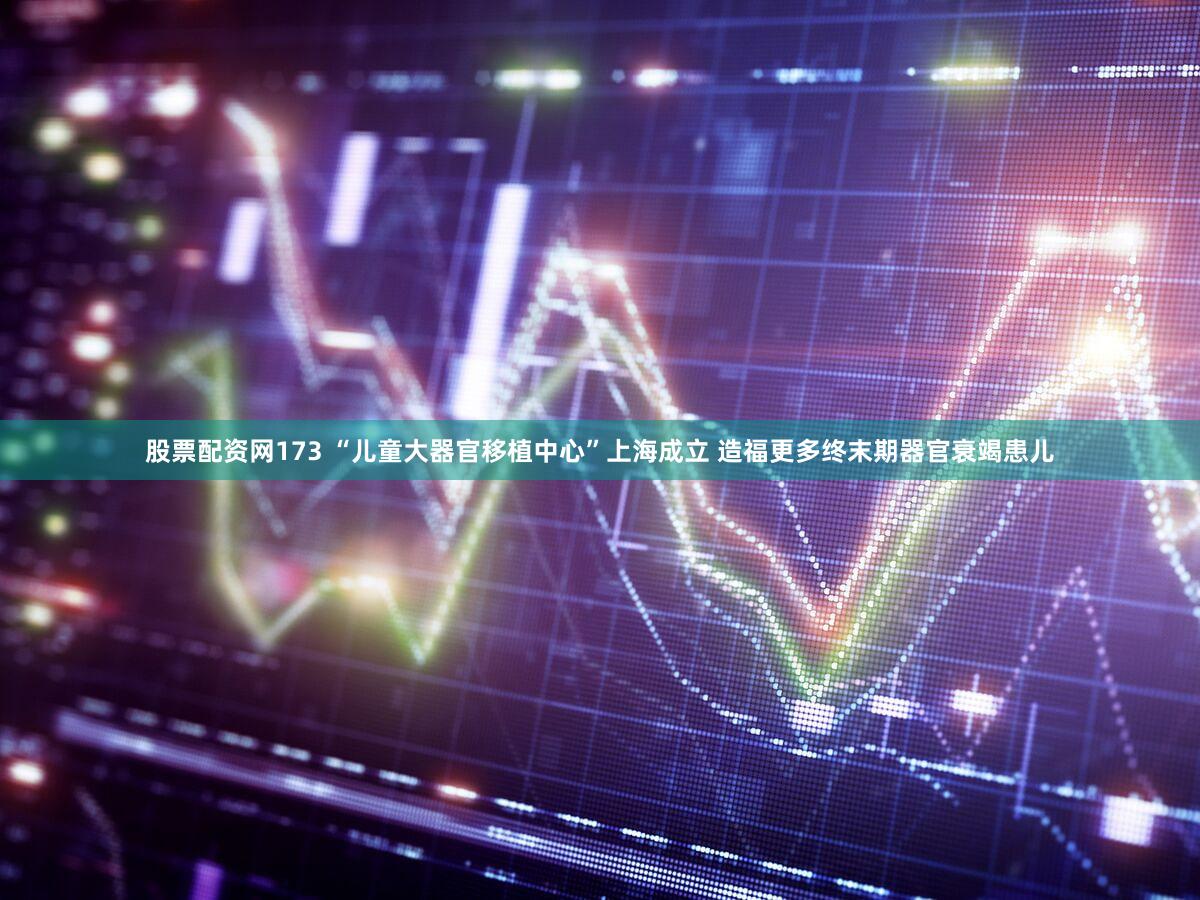 股票配资网173 “儿童大器官移植中心”上海成立 造福更多终末期器官衰竭患儿