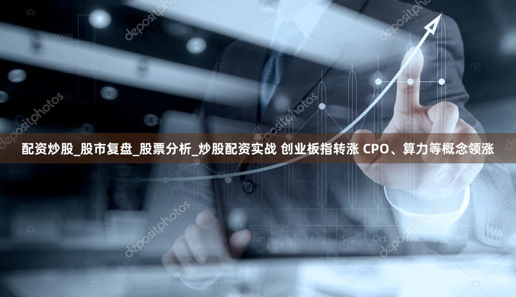 配资炒股_股市复盘_股票分析_炒股配资实战 创业板指转涨 CPO、算力等概念领涨