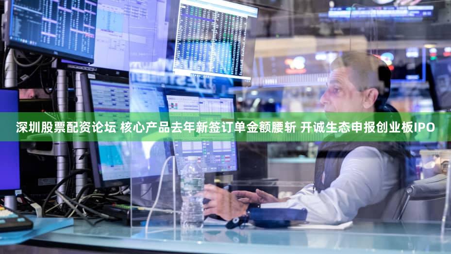 深圳股票配资论坛 核心产品去年新签订单金额腰斩 开诚生态申报创业板IPO