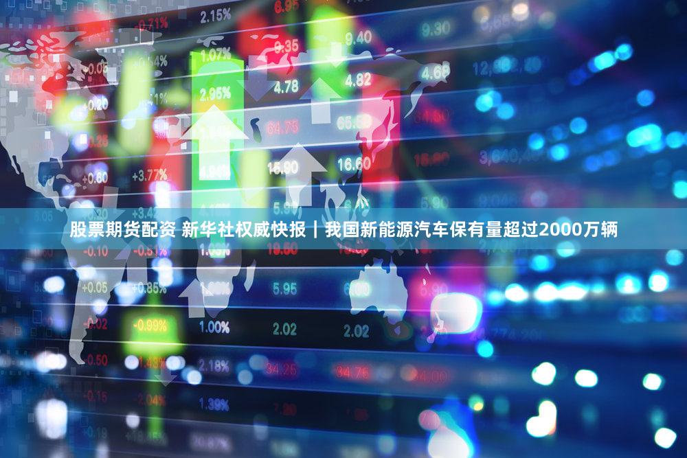 股票期货配资 新华社权威快报｜我国新能源汽车保有量超过2000万辆