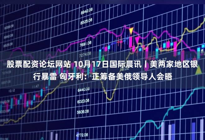 股票配资论坛网站 10月17日国际晨讯丨美两家地区银行暴雷 匈牙利：正筹备美俄领导人会晤