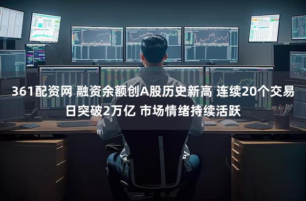 361配资网 融资余额创A股历史新高 连续20个交易日突破2万亿 市场情绪持续活跃